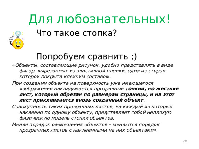 Для любознательных!  Что такое стопка?  Попробуем сравнить ;) «Объекты, составляющие рисунок, удобно представлять в виде фигур, вырезанных из эластичной пленки, одна из сторон которой покрыта клейким составом. При создании объекта на поверхность уже имеющегося изображения накладывается прозрачный тонкий, но жесткий лист, который обрезан по размерам страницы, и на этот лист приклеивается вновь созданный объект . Совокупность таких прозрачных листов, на каждый из которых наклеено по одному объекту, представляет собой неплохую физическую модель стопки объектов. Меняя порядок размещения объектов – меняются порядок прозрачных листов с наклеенными на них объектами».  