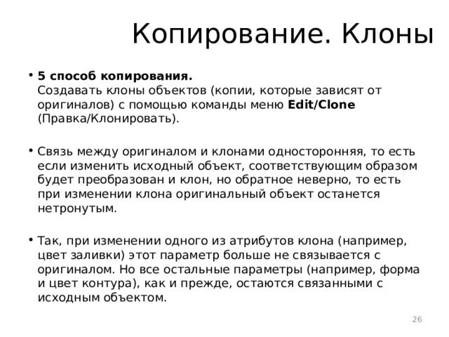 Копирование. Клоны 5 способ копирования.  Создавать клоны объектов (копии, которые зависят от оригиналов) с помощью команды меню Edit/Clone (Правка/Клонировать). Связь между оригиналом и клонами односторонняя, то есть если изменить исходный объект, соответствующим образом будет преобразован и клон, но обратное неверно, то есть при изменении клона оригинальный объект останется нетронутым. Так, при изменении одного из атрибутов клона (например, цвет заливки) этот параметр больше не связывается с оригиналом. Но все остальные параметры (например, форма и цвет контура), как и прежде, остаются связанными с исходным объектом.  