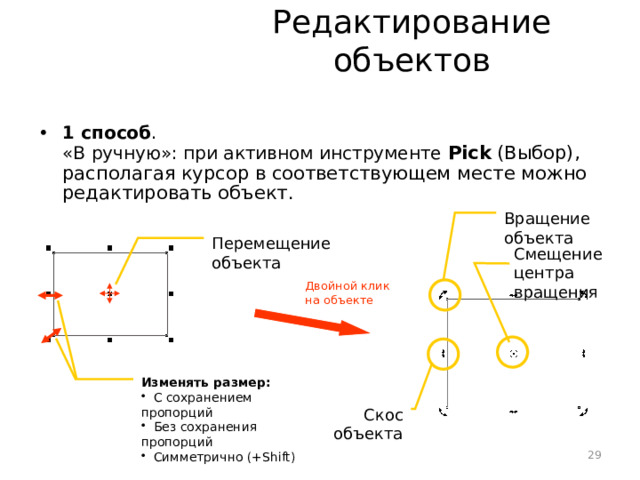 Редактирование объектов 1 способ .  «В ручную»: при активном инструменте Pick (Выбор), располагая курсор в соответствующем месте можно редактировать объект.  Вращение объекта Перемещение объекта Смещение центра вращения Двойной клик  на объекте Изменять размер:  С сохранением пропорций  Без сохранения пропорций  Симметрично (+Shift) Скос объекта 29 