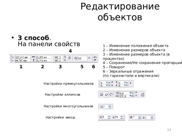 Редактирование объектов 3 способ .  На панели свойств 1 – Изменение положения объекта 2 – Изменение размеров объекта 3 – Изменение размеров объекта (в процентах) 4 – Сохранение/Не сохранение пропорции 5 – Поворот 6 – Зеркальные отражения  (по горизонтали и вертикали) 4 5 6 3 2 1 Настройки прямоугольников Настройки эллипсов Настройки многоугольников Настройки звезд 33 