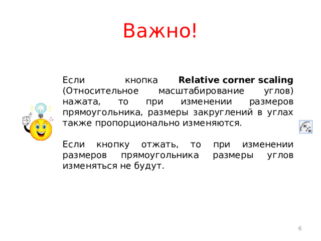 Важно! Если кнопка Relative corner scaling (Относительное масштабирование углов) нажата, то при изменении размеров прямоугольника, размеры закруглений в углах также пропорционально изменяются. Если кнопку отжать, то при изменении размеров прямоугольника размеры углов изменяться не будут.  