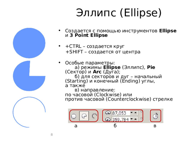 Эллипс (Ellipse) Создается с помощью инструментов Ellipse и 3 Point Ellipse +CTRL – создается круг +SHIFT – создается от центра Особые параметры:   а) режимы Ellipse (Эллипс), Pie (Сектор) и Arc (Дуга);   б) для секторов и дуг – начальный (Starting) и конечный (Ending) углы,  а также   в) направление:  по часовой (Clockwise) или  против часовой (Counterclockwise) стрелке в а б в б а  