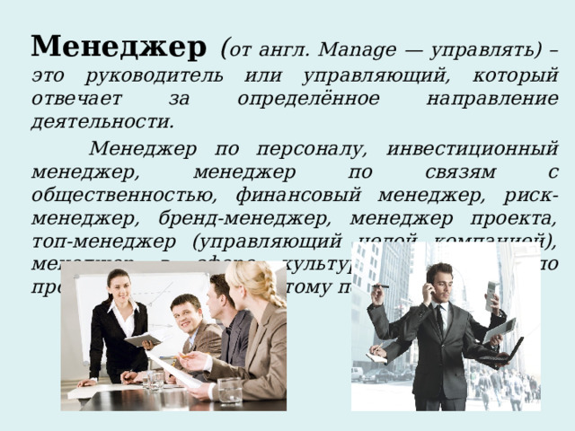 Менеджер  ( от англ. Manage — управлять) – это руководитель или управляющий, который отвечает за определённое направление деятельности.  Менеджер по персоналу, инвестиционный менеджер, менеджер по связям с общественностью, финансовый менеджер, риск-менеджер, бренд-менеджер, менеджер проекта, топ-менеджер (управляющий целой компанией), менеджер в сфере культуры, менеджер по продажам и так далее и тому подобное.  