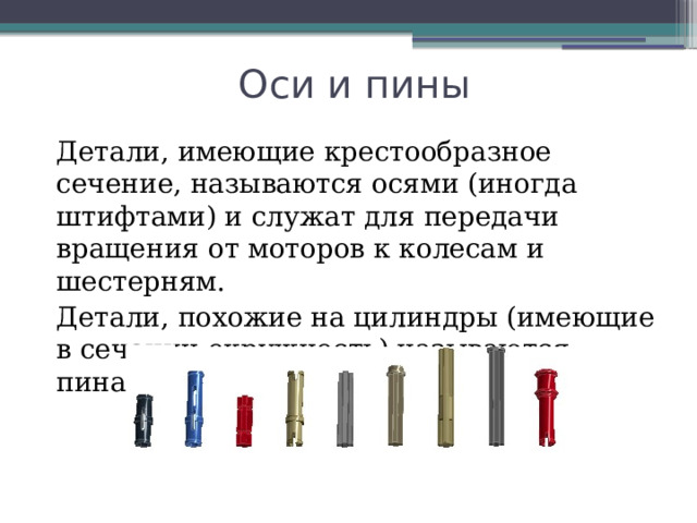 Оси и пины Детали, имеющие крестообразное сечение, называются осями (иногда штифтами) и служат для передачи вращения от моторов к колесам и шестерням. Детали, похожие на цилиндры (имеющие в сечении окружность) называются пинами 