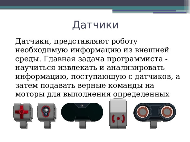 Датчики Датчики, представляют роботу необходимую информацию из внешней среды. Главная задача программиста - научиться извлекать и анализировать информацию, поступающую с датчиков, а затем подавать верные команды на моторы для выполнения определенных действий. 