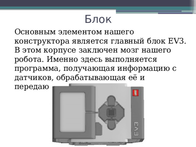 Блок Основным элементом нашего конструктора является главный блок EV3. В этом корпусе заключен мозг нашего робота. Именно здесь выполняется программа, получающая информацию с датчиков, обрабатывающая её и передающая команды моторам. 