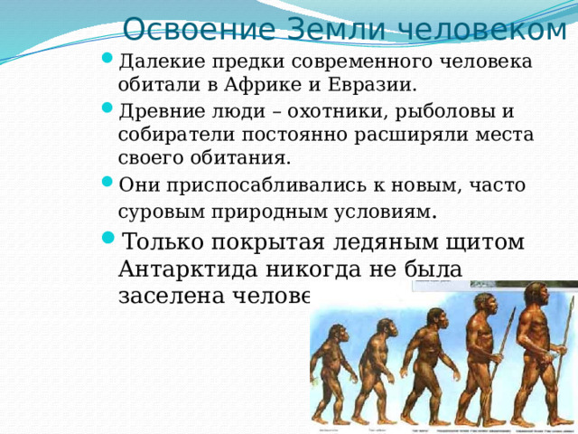 Освоение Земли человеком Далекие предки современного человека обитали в Африке и Евразии. Древние люди – охотники, рыболовы и собиратели постоянно расширяли места своего обитания. Они приспосабливались к новым, часто суровым природным условиям . Только покрытая ледяным щитом Антарктида никогда не была заселена человеком. 