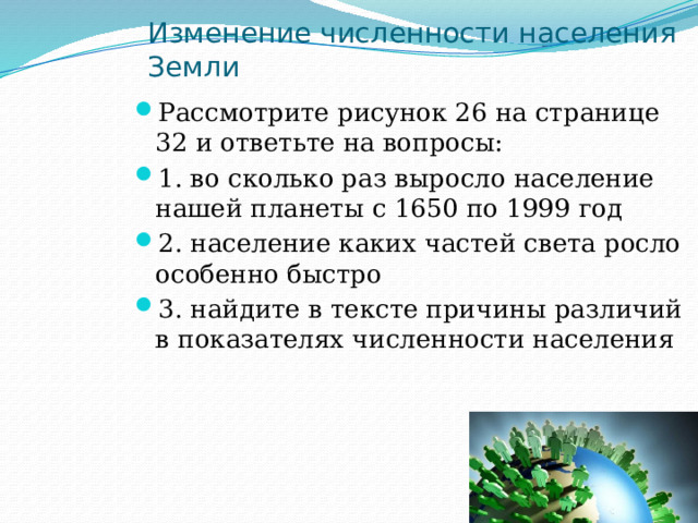 Изменение численности населения Земли Рассмотрите рисунок 26 на странице 32 и ответьте на вопросы: 1. во сколько раз выросло население нашей планеты с 1650 по 1999 год 2. население каких частей света росло особенно быстро 3. найдите в тексте причины различий в показателях численности населения 