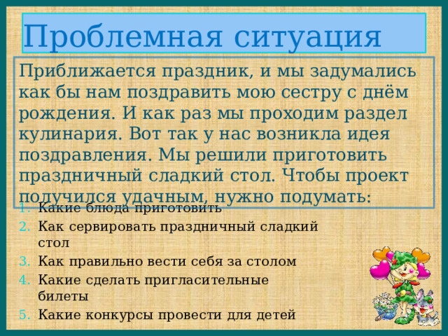 Проблемная ситуация Приближается праздник, и мы задумались как бы нам поздравить мою сестру с днём рождения. И как раз мы проходим раздел кулинария. Вот так у нас возникла идея поздравления. Мы решили приготовить праздничный сладкий стол. Чтобы проект получился удачным, нужно подумать: Какие блюда приготовить Как сервировать праздничный сладкий стол Как правильно вести себя за столом Какие сделать пригласительные билеты Какие конкурсы провести для детей 