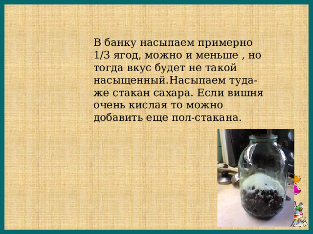 В банку насыпаем примерно 1/3 ягод, можно и меньше , но тогда вкус будет не такой насыщенный.Насыпаем туда-же стакан сахара. Если вишня очень кислая то можно добавить еще пол-стакана. 