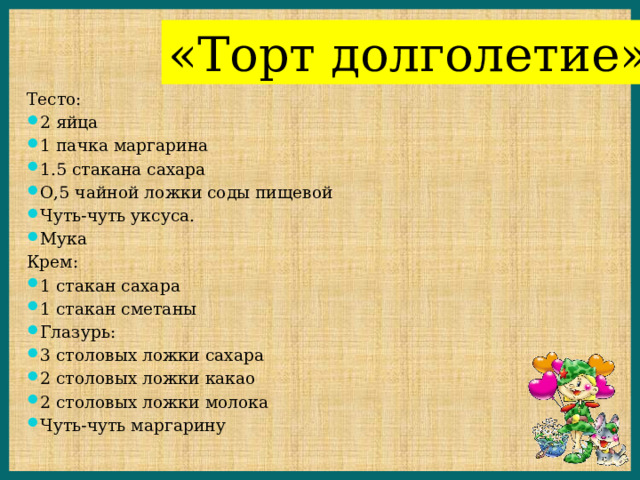 «Торт долголетие» Тесто: 2 яйца 1 пачка маргарина 1.5 стакана сахара О,5 чайной ложки соды пищевой Чуть-чуть уксуса. Мука Крем: 1 стакан сахара 1 стакан сметаны Глазурь: 3 столовых ложки сахара 2 столовых ложки какао 2 столовых ложки молока Чуть-чуть маргарину 