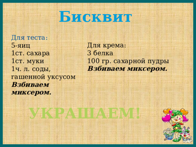 Бисквит Для теста: 5-яиц 1ст. сахара 1ст. муки 1ч. л. соды, гашенной уксусом Взбиваем миксером. Для крема: 3 белка 100 гр. сахарной пудры Взбиваем миксером. УКРАШАЕМ! 