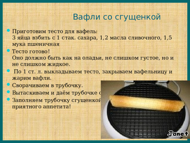 Вафли со сгущенкой Приготовим тесто для вафель:  3 яйца взбить с 1 стак. сахара, 1,2 масла сливочного, 1,5 мука пшеничная Тесто готово!  Оно должно быть как на оладьи, не слишком густое, но и не слишком жидкое.   По 1 ст. л. выкладываем тесто, закрываем вафельницу и жарим вафли. Сворачиваем в трубочку. Вытаскиваем и даём трубочке остыть! Заполняем трубочку сгущенкой  приятного аппетита! 