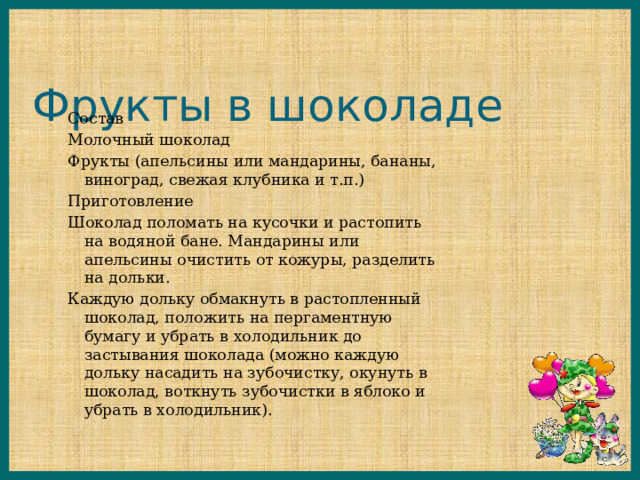 Фрукты в шоколаде Состав Молочный шоколад Фрукты (апельсины или мандарины, бананы, виноград, свежая клубника и т.п.) Приготовление Шоколад поломать на кусочки и растопить на водяной бане. Мандарины или апельсины очистить от кожуры, разделить на дольки. Каждую дольку обмакнуть в растопленный шоколад, положить на пергаментную бумагу и убрать в холодильник до застывания шоколада (можно каждую дольку насадить на зубочистку, окунуть в шоколад, воткнуть зубочистки в яблоко и убрать в холодильник). 