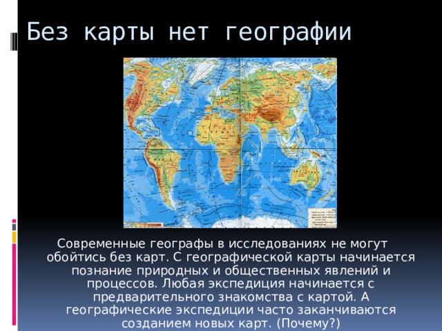 Без карты нет географии Современные географы в исследованиях не могут обойтись без карт. С географической карты начинается познание природных и общественных явлений и процессов. Любая экспедиция начинается с предварительного знакомства с картой. А географические экспедиции часто заканчиваются созданием новых карт. (Почему?) 