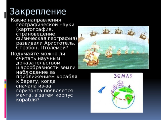 Закрепление Какие направления географической науки (картография, страноведение, физическая география) развивали Аристотель, Страбон, Птолемей? Подумайте можно ли считать научным доказательством шарообразности земли наблюдение за приближением корабля к берегу, когда сначала из-за горизонта появляется мачта, а затем корпус корабля? 