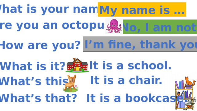 What is your name? My name is … Are you an octopus? No, I am not. I’m fine, thank you. How are you? It is a school. What is it? It is a chair. What’s this? It is a bookcase. What’s that? 