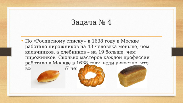 Задача № 4 По «Росписному списку» в 1638 году в Москве работало пирожников на 43 человека меньше, чем калачников, а хлебников – на 19 больше, чем пирожников. Сколько мастеров каждой профессии работало в Москве в 1638 году, если известно, что всего их было 167 человек? 