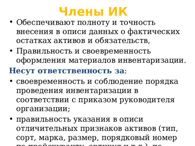 Члены ИК Обеспечивают полноту и точность внесения в описи данных о фактических остатках активов и обязательств, Правильность и своевременность оформления материалов инвентаризации. Несут ответственность за : своевременность и соблюдение порядка проведения инвентаризации в соответствии с приказом руководителя организации; правильность указания в описи отличительных признаков активов (тип, сорт, марка, размер, порядковый номер по прейскуранту, артикул и т.д.), по которым определяются их цены. 