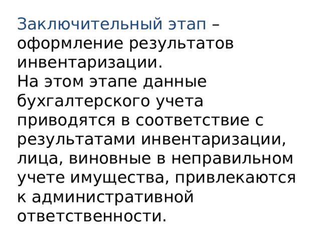 Заключительный этап – оформление результатов инвентаризации. На этом этапе данные бухгалтерского учета приводятся в соответствие с результатами инвентаризации, лица, виновные в неправильном учете имущества, привлекаются к административной ответственности. 