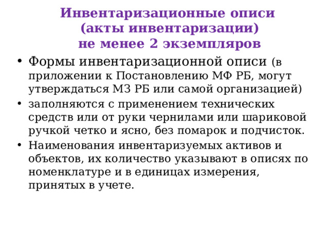  Инвентаризационные описи  (акты инвентаризации)  не менее 2 экземпляров   Формы инвентаризационной описи (в приложении к Постановлению МФ РБ, могут утверждаться МЗ РБ или самой организацией) заполняются с применением технических средств или от руки чернилами или шариковой ручкой четко и ясно, без помарок и подчисток. Наименования инвентаризуемых активов и объектов, их количество указывают в описях по номенклатуре и в единицах измерения, принятых в учете. 