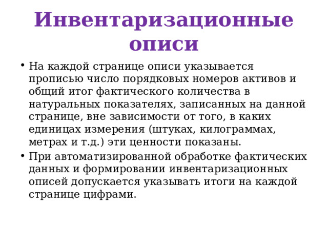 Инвентаризационные описи На каждой странице описи указывается прописью число порядковых номеров активов и общий итог фактического количества в натуральных показателях, записанных на данной странице, вне зависимости от того, в каких единицах измерения (штуках, килограммах, метрах и т.д.) эти ценности показаны. При автоматизированной обработке фактических данных и формировании инвентаризационных описей допускается указывать итоги на каждой странице цифрами. 