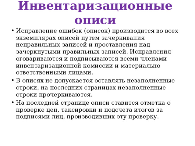 Инвентаризационные описи Исправление ошибок (описок) производится во всех экземплярах описей путем зачеркивания неправильных записей и проставления над зачеркнутыми правильных записей. Исправления оговариваются и подписываются всеми членами инвентаризационной комиссии и материально ответственными лицами. В описях не допускается оставлять незаполненные строки, на последних страницах незаполненные строки прочеркиваются. На последней странице описи ставится отметка о проверке цен, таксировки и подсчета итогов за подписями лиц, производивших эту проверку. 