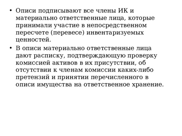 Описи подписывают все члены ИК и материально ответственные лица, которые принимали участие в непосредственном пересчете (перевесе) инвентаризуемых ценностей. В описи материально ответственные лица дают расписку, подтверждающую проверку комиссией активов в их присутствии, об отсутствии к членам комиссии каких-либо претензий и принятии перечисленного в описи имущества на ответственное хранение. 