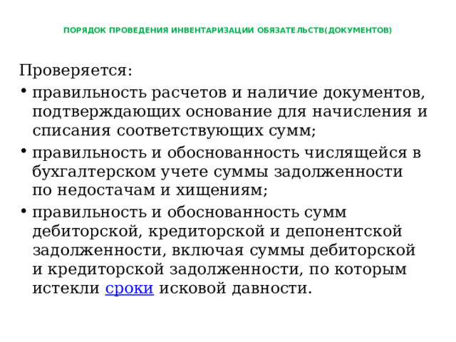  ПОРЯДОК ПРОВЕДЕНИЯ ИНВЕНТАРИЗАЦИИ ОБЯЗАТЕЛЬСТВ(ДОКУМЕНТОВ)   Проверяется: правильность расчетов и наличие документов, подтверждающих основание для начисления и списания соответствующих сумм; правильность и обоснованность числящейся в бухгалтерском учете суммы задолженности по недостачам и хищениям; правильность и обоснованность сумм дебиторской, кредиторской и депонентской задолженности, включая суммы дебиторской и кредиторской задолженности, по которым истекли сроки исковой давности. 