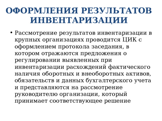 ОФОРМЛЕНИЯ РЕЗУЛЬТАТОВ ИНВЕНТАРИЗАЦИИ Рассмотрение результатов инвентаризации в крупных организациях проводится ЦИК с оформлением протокола заседания, в котором отражаются предложения о регулировании выявленных при инвентаризации расхождений фактического наличия оборотных и внеоборотных активов, обязательств и данных бухгалтерского учета и представляются на рассмотрение руководителю организации, который принимает соответствующее решение 