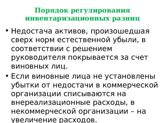 Порядок регулирования инвентаризационных разниц Недостача активов, произошедшая сверх норм естественной убыли, в соответствии с решением руководителя покрывается за счет виновных лиц. Если виновные лица не установлены убытки от недостачи в коммерческой организации списываются на внереализационные расходы, в некоммерческой организации – на увеличение расходов. 