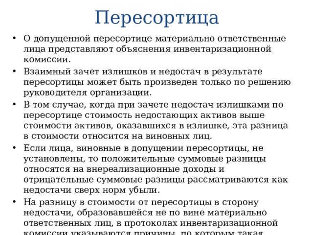 Пересортица О допущенной пересортице материально ответственные лица представляют объяснения инвентаризационной комиссии. Взаимный зачет излишков и недостач в результате пересортицы может быть произведен только по решению руководителя организации. В том случае, когда при зачете недостач излишками по пересортице стоимость недостающих активов выше стоимости активов, оказавшихся в излишке, эта разница в стоимости относится на виновных лиц. Если лица, виновные в допущении пересортицы, не установлены, то положительные суммовые разницы относятся на внереализационные доходы и отрицательные суммовые разницы рассматриваются как недостачи сверх норм убыли. На разницу в стоимости от пересортицы в сторону недостачи, образовавшейся не по вине материально ответственных лиц, в протоколах инвентаризационной комиссии указываются причины, по которым такая разница не покрыта за счет виновных лиц. 