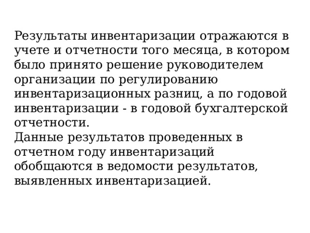 Результаты инвентаризации отражаются в учете и отчетности того месяца, в котором было принято решение руководителем организации по регулированию инвентаризационных разниц, а по годовой инвентаризации - в годовой бухгалтерской отчетности. Данные результатов проведенных в отчетном году инвентаризаций обобщаются в ведомости результатов, выявленных инвентаризацией. 