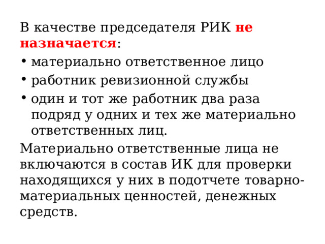 В качестве председателя РИК не назначается : материально ответственное лицо работник ревизионной службы один и тот же работник два раза подряд у одних и тех же материально ответственных лиц. Материально ответственные лица не включаются в состав ИК для проверки находящихся у них в подотчете товарно-материальных ценностей, денежных средств. 