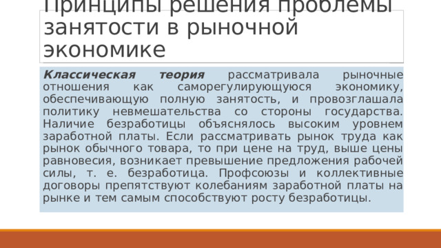 Принципы решения проблемы занятости в рыночной экономике Классическая теория рассматривала рыночные отношения как саморегулирующуюся экономику, обеспечивающую полную занятость, и провозглашала политику невмешательства со стороны государства. Наличие безработицы объяснялось высоким уровнем заработной платы. Если рассматривать рынок труда как рынок обычного товара, то при цене на труд, выше цены равновесия, возникает превышение предложения рабочей силы, т. е. безработица. Профсоюзы и коллективные договоры препятствуют колебаниям заработной платы на рынке и тем самым способствуют росту безработицы. 