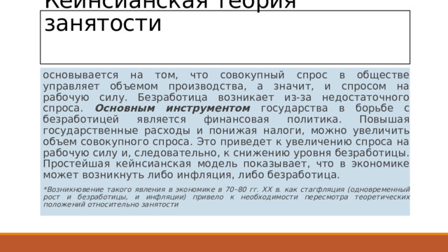 Кейнсианская теория занятости   основывается на том, что совокупный спрос в обществе управляет объемом производства, а значит, и спросом на рабочую силу. Безработица возникает из-за недостаточного спроса. Основным инструментом государства в борьбе с безработицей является финансовая политика. Повышая государственные расходы и понижая налоги, можно увеличить объем совокупного спроса. Это приведет к увеличению спроса на рабочую силу и, следовательно, к снижению уровня безработицы. Простейшая кейнсианская модель показывает, что в экономике может возникнуть либо инфляция, либо безработица. *Возникновение такого явления в экономике в 70–80 гг. ХХ в. как стагфляция (одновременный рост и безработицы, и инфляции) привело к необходимости пересмотра теоретических положений относительно занятости 