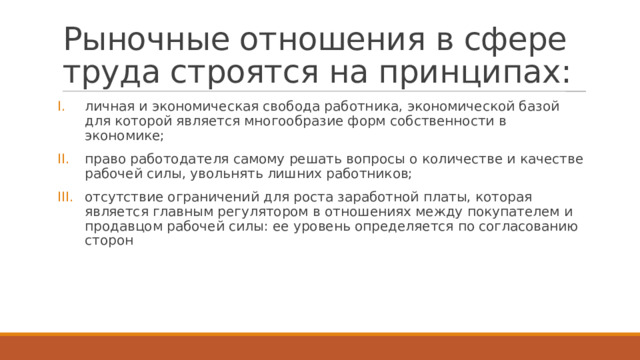 Рыночные отношения в сфере труда строятся на принципах: личная и экономическая свобода работника, экономической базой для которой является многообразие форм собственности в экономике; право работодателя самому решать вопросы о количестве и качестве рабочей силы, увольнять лишних работников; отсутствие ограничений для роста заработной платы, которая является главным регулятором в отношениях между покупателем и продавцом рабочей силы: ее уровень определяется по согласованию сторон 