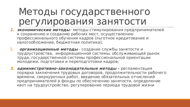 Методы государственного регулирования занятости экономические методы – методы стимулирования предпринимателей к сохранению и созданию рабочих мест, осуществлению профессионального обучения кадров (льготное кредитование и налогообложение, бюджетная политика);  организационные методы - создание службы занятости и трудоустройства, информационной системы, обслуживающей рынок труда, государственной системы профессиональной ориентации молодежи, подготовки и переподготовки кадров; административно-законодательные методы - регламентация порядка заключения трудовых договоров, продолжительности рабочего времени, сверхурочных работ, введение обязательных отчислений предпринимателей в фонды по обеспечению занятости, определение квот на трудоустройство, регулирование периода трудовой жизни 