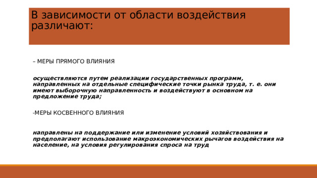 В зависимости от области воздействия различают:   – МЕРЫ ПРЯМОГО ВЛИЯНИЯ осуществляются путем реализации государственных программ, направленных на отдельные специфические точки рынка труда, т. е. они имеют выборочную направленность и воздействуют в основном на предложение труда; -МЕРЫ КОСВЕННОГО ВЛИЯНИЯ направлены на поддержание или изменение условий хозяйствования и предполагают использование макроэкономических рычагов воздействия на население, на условия регулирования спроса на труд 