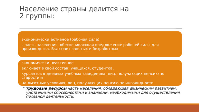 Население страны делится на  2 группы:   экономически активное (рабочая сила) – часть населения, обеспечивающая предложение рабочей силы для производства. Включает занятых и безработных экономически неактивное включает в свой состав: учащихся, студентов, курсантов в дневных учебных заведениях; лиц, получающих пенсию по старости и на льготных условиях; лиц, получающих пенсию по инвалидности трудовые ресурсы часть населения, обладающая физическим развитием, умственными способностями и знаниями, необходимыми для осуществления полезной деятельности . трудовые ресурсы часть населения, обладающая физическим развитием, умственными способностями и знаниями, необходимыми для осуществления полезной деятельности . 