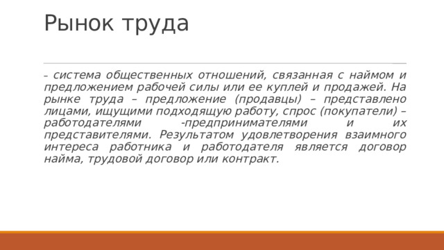 Рынок труда   – система общественных отношений, связанная с наймом и предложением рабочей силы или ее куплей и продажей. На рынке труда – предложение (продавцы) – представлено лицами, ищущими подходящую работу, спрос (покупатели) – работодателями -предпринимателями и их представителями. Результатом удовлетворения взаимного интереса работника и работодателя является договор найма, трудовой договор или контракт. 
