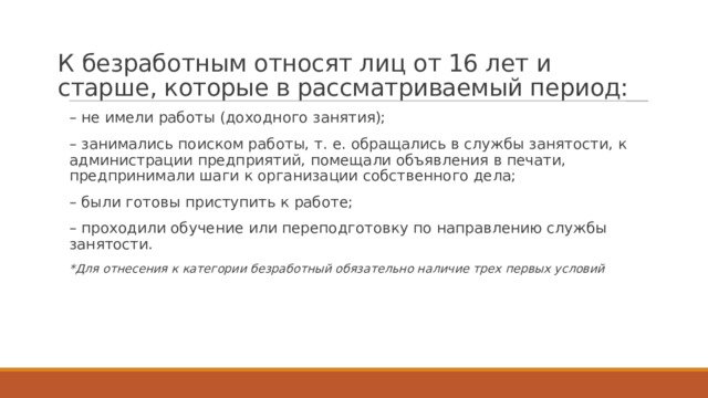 К безработным относят лиц от 16 лет и старше, которые в рассматриваемый период:   – не имели работы (доходного занятия); – занимались поиском работы, т. е. обращались в службы занятости, к администрации предприятий, помещали объявления в печати, предпринимали шаги к организации собственного дела; – были готовы приступить к работе; – проходили обучение или переподготовку по направлению службы занятости. *Для отнесения к категории безработный обязательно наличие трех первых условий 