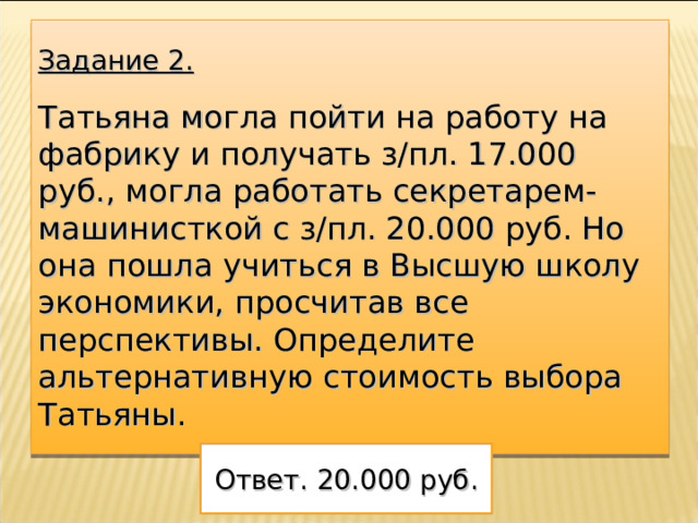 Задание 2. Татьяна могла пойти на работу на фабрику и получать з/пл. 17.000 руб., могла работать секретарем- машинисткой с з/пл. 20.000 руб. Но она пошла учиться в Высшую школу экономики, просчитав все перспективы. Определите альтернативную стоимость выбора Татьяны. Ответ. 20.000 руб. 