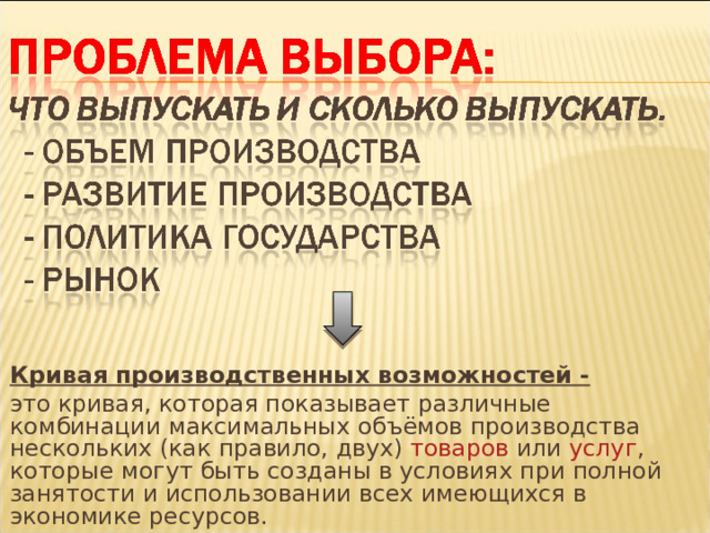 Кривая производственных возможностей - это кривая, которая показывает различные комбинации максимальных объёмов производства нескольких (как правило, двух) товаров или услуг , которые могут быть созданы в условиях при полной занятости и использовании всех имеющихся в экономике ресурсов. 