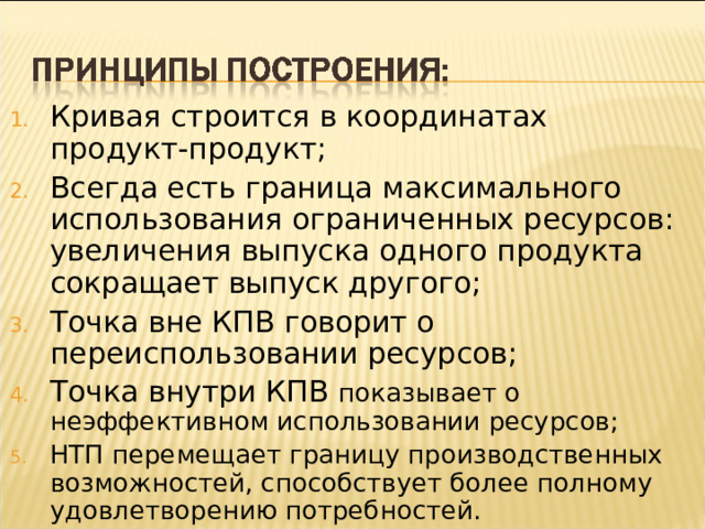 Кривая строится в координатах продукт-продукт; Всегда есть граница максимального использования ограниченных ресурсов: увеличения выпуска одного продукта сокращает выпуск другого; Точка вне КПВ говорит о переиспользовании ресурсов; Точка внутри КПВ показывает о неэффективном использовании ресурсов; НТП перемещает границу производственных возможностей, способствует более полному удовлетворению потребностей.  