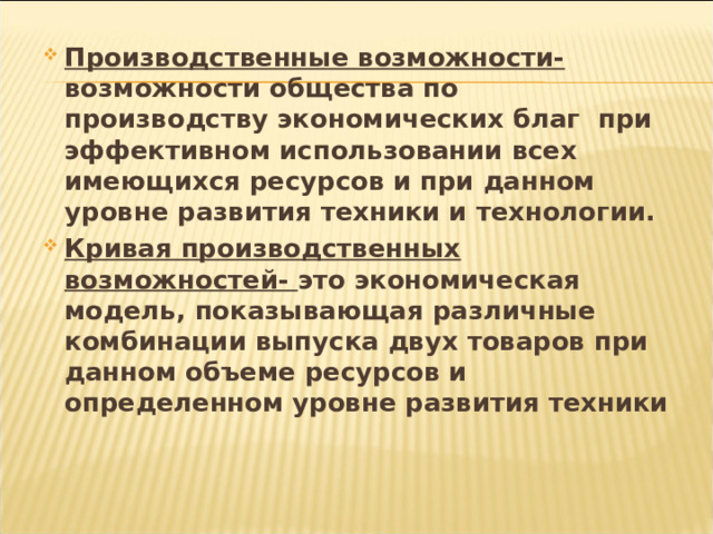Производственные возможности- возможности общества по производству экономических благ при эффективном использовании всех имеющихся ресурсов и при данном уровне развития техники и технологии. Кривая производственных возможностей- это экономическая модель, показывающая различные комбинации выпуска двух товаров при данном объеме ресурсов и определенном уровне развития техники 