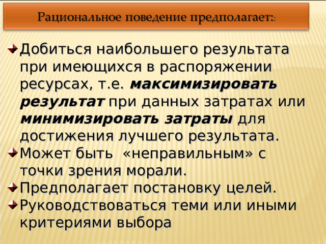 Добиться наибольшего результата при имеющихся в распоряжении ресурсах, т.е. максимизировать результат при данных затратах или минимизировать затраты для достижения лучшего результата. Может быть «неправильным» с точки зрения морали. Предполагает постановку целей. Руководствоваться теми или иными критериями выбора 