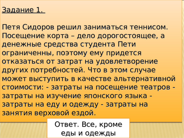 Задание 1.  Петя Сидоров решил заниматься теннисом. Посещение корта – дело дорогостоящее, а денежные средства студента Пети ограниченны, поэтому ему придется отказаться от затрат на удовлетворение других потребностей. Что в этом случае может выступить в качестве альтернативной стоимости: - затраты на посещение театров - затраты на изучение японского языка - затраты на еду и одежду - затраты на занятия верховой ездой.   Ответ. Все, кроме еды и одежды 