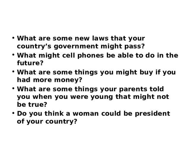 What are some new laws that your country’s government might pass? What might cell phones be able to do in the future? What are some things you might buy if you had more money? What are some things your parents told you when you were young that might not be true? Do you think a woman could be president of your country? 