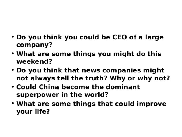 Do you think you could be CEO of a large company? What are some things you might do this weekend? Do you think that news companies might not always tell the truth? Why or why not? Could China become the dominant superpower in the world? What are some things that could improve your life? 
